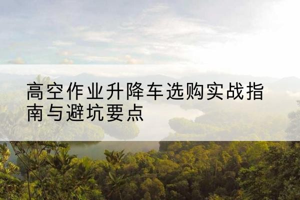 台山升降车怎么选-高空作业升降车选购实战指南与避坑要点