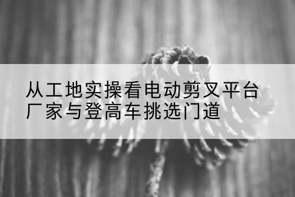 台山电动剪叉升降平台厂家-从工地实操看电动剪叉平台厂家与登高车挑选门道