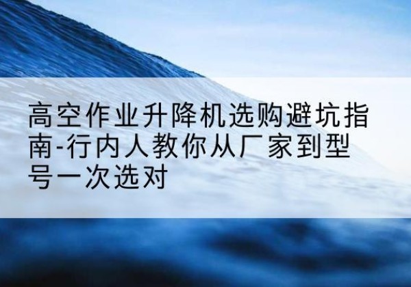 台山升降平台厂家-高空作业升降机选购避坑指南-行内人教你从厂家到型号一次选对