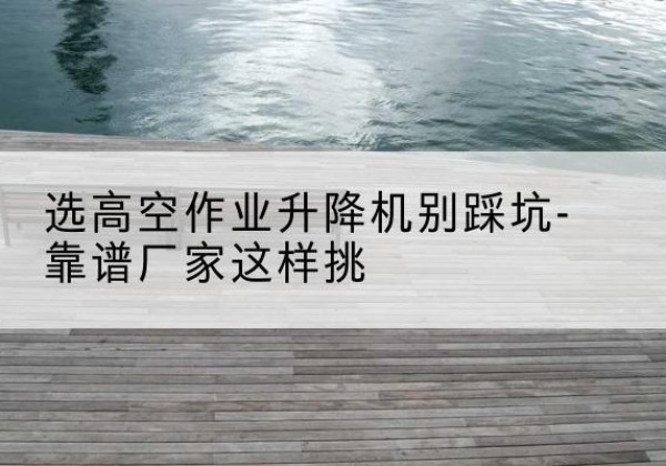 台山剪叉式升降机厂家-选高空作业升降机别踩坑-靠谱厂家这样挑