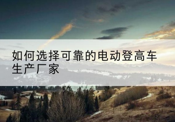 台山电动登高车厂家-如何选择可靠的电动登高车生产厂家
