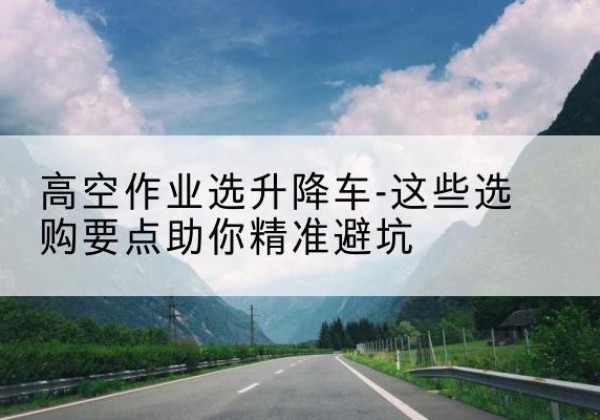 台山升降车厂家-高空作业选升降车-这些选购要点助你*避坑