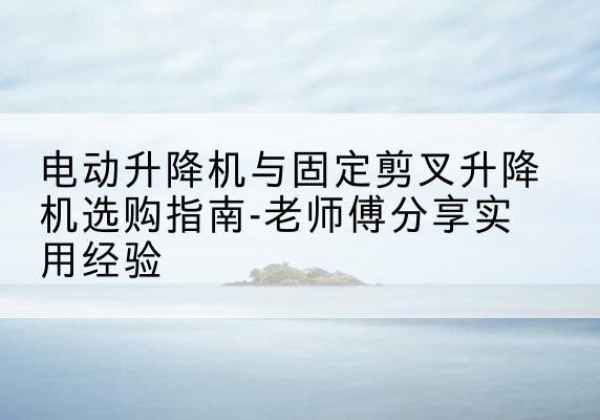 台山电动升降机怎么选-电动升降机与固定剪叉升降机选购指南-老师傅分享实用经验