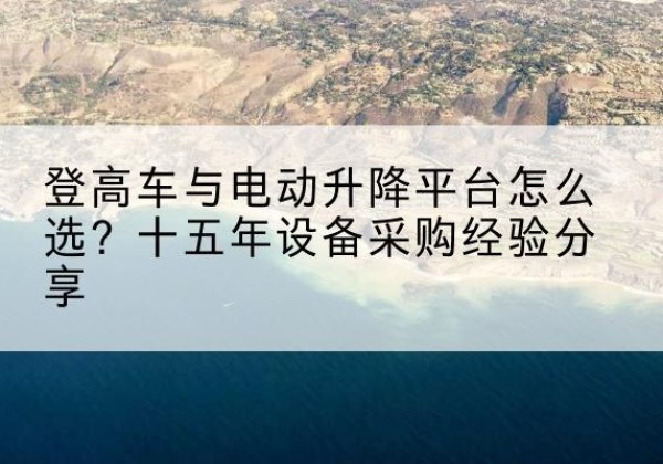 台山登高车厂家厂家-登高车与电动升降平台怎么选？十五年设备采购经验分享