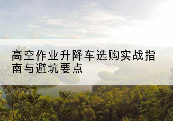 台山升降车怎么选-高空作业升降车选购实战指南与避坑要点