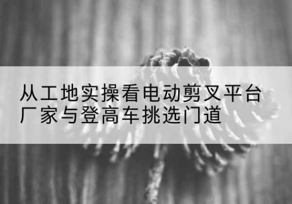 台山电动剪叉升降平台厂家-从工地实操看电动剪叉平台厂家与登高车挑选门道