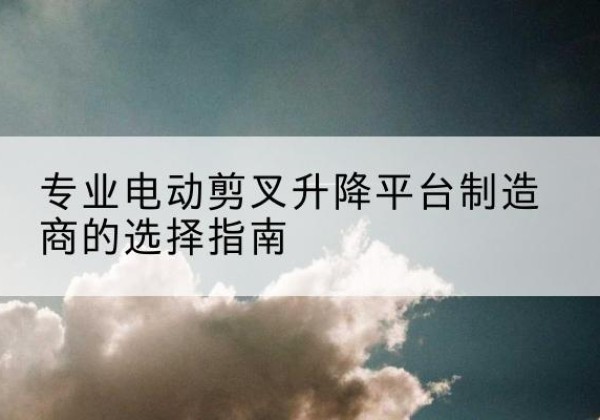 台山电动剪叉升降平台厂家-专业电动剪叉升降平台制造商的选择指南